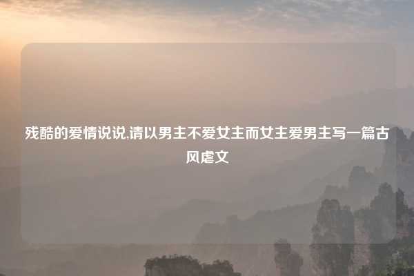 残酷的爱情说说,请以男主不爱女主而女主爱男主写一篇古风虐文