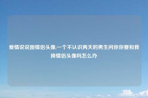 爱情说说图情侣头像,一个不认识两天的男生问你你要和我换情侣头像吗怎么办