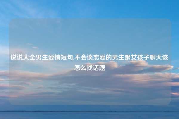 说说大全男生爱情短句,不会谈恋爱的男生跟女孩子聊天该怎么找话题