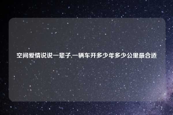空间爱情说说一辈子,一辆车开多少年多少公里最合适