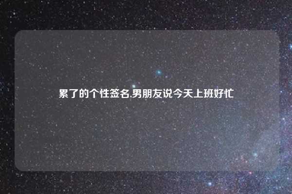 累了的个性签名,男朋友说今天上班好忙