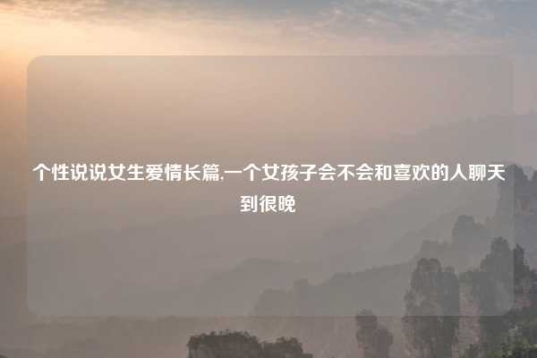 个性说说女生爱情长篇,一个女孩子会不会和喜欢的人聊天到很晚