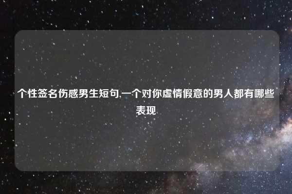 个性签名伤感男生短句,一个对你虚情假意的男人都有哪些表现
