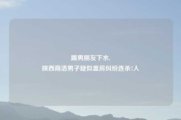 踢男朋友下水,
陕西商洛男子疑似盖房纠纷连杀7人