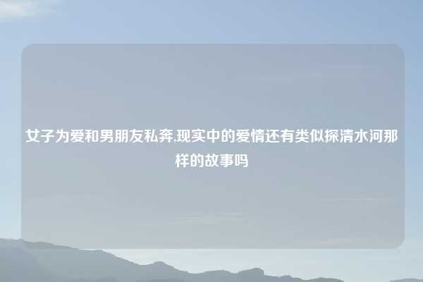 女子为爱和男朋友私奔,现实中的爱情还有类似探清水河那样的故事吗