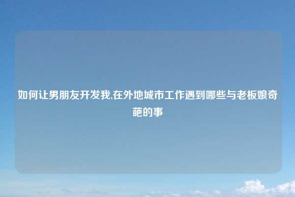 如何让男朋友开发我,在外地城市工作遇到哪些与老板娘奇葩的事