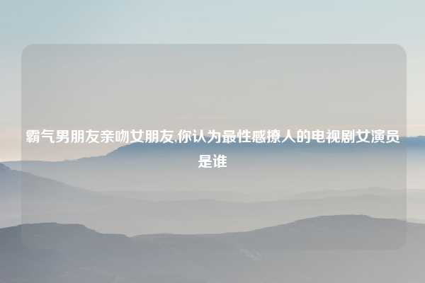 霸气男朋友亲吻女朋友,你认为最性感撩人的电视剧女演员是谁