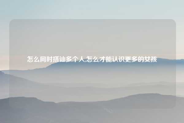 怎么同时搭讪多个人,怎么才能认识更多的女孩
