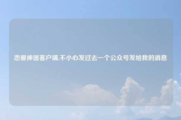 恋爱神器客户端,不小心发过去一个公众号发给我的消息