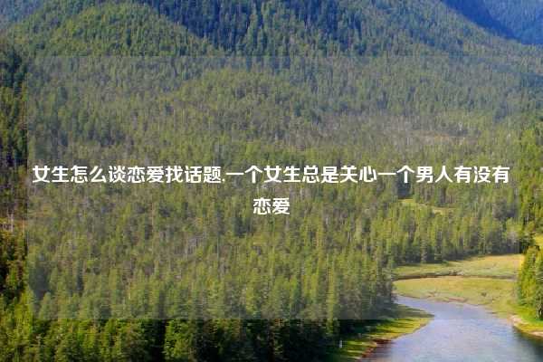 女生怎么谈恋爱找话题,一个女生总是关心一个男人有没有恋爱