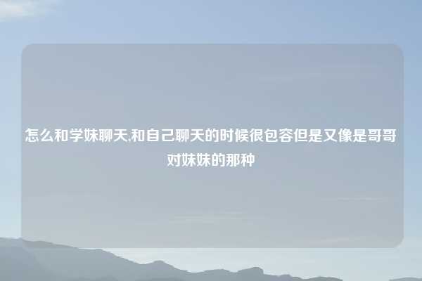 怎么和学妹聊天,和自己聊天的时候很包容但是又像是哥哥对妹妹的那种