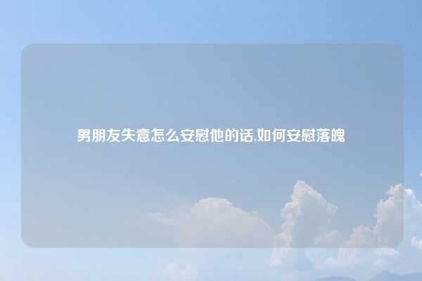 男朋友失意怎么安慰他的话,如何安慰落魄