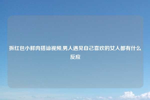 拆红包小鲜肉搭讪视频,男人遇见自己喜欢的女人都有什么反应