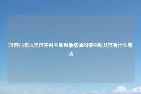 如何对搭讪,男孩子对主动和他搭讪的傻白甜女孩有什么看法