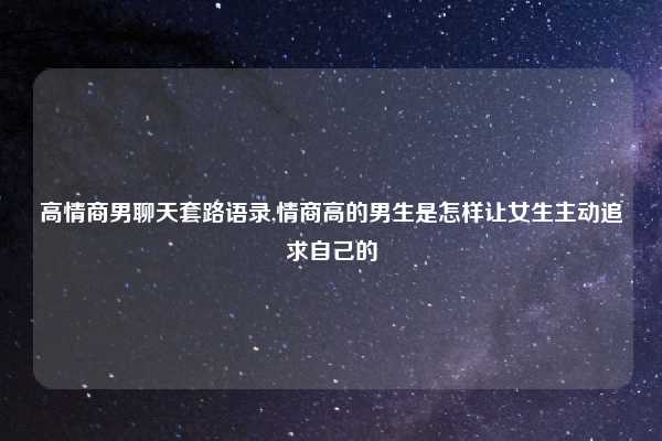 高情商男聊天套路语录,情商高的男生是怎样让女生主动追求自己的