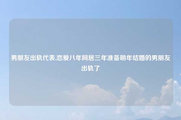 男朋友出轨代表,恋爱八年同居三年准备明年结婚的男朋友出轨了