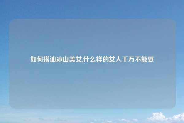 如何搭讪冰山美女,什么样的女人千万不能娶