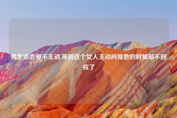 男生谈恋爱不主动,等到这个女人主动问候他的时候却不回应了