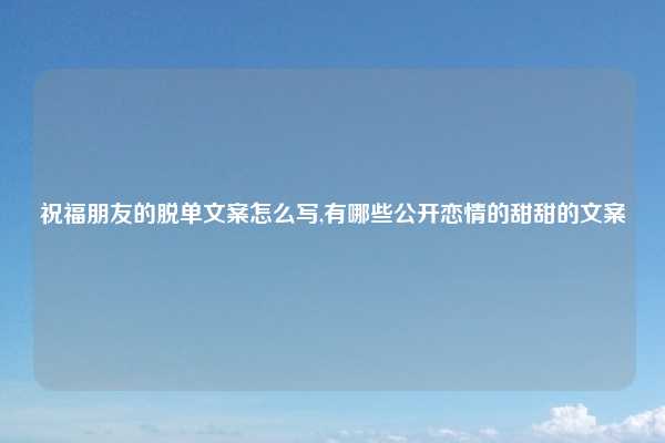 祝福朋友的脱单文案怎么写,有哪些公开恋情的甜甜的文案