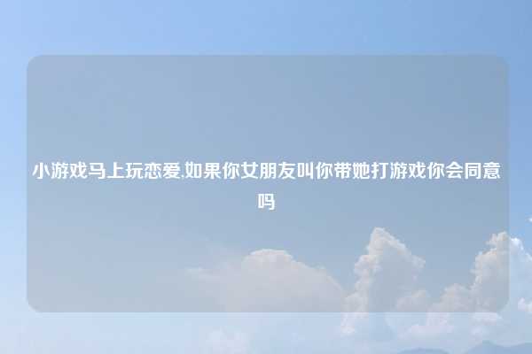 小游戏马上玩恋爱,如果你女朋友叫你带她打游戏你会同意吗