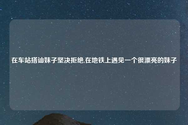 在车站搭讪妹子坚决拒绝,在地铁上遇见一个很漂亮的妹子