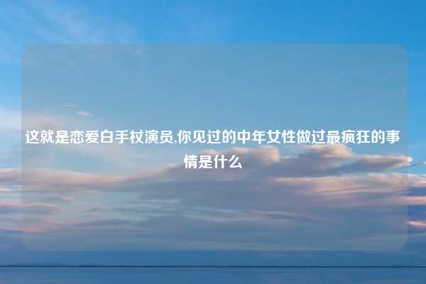 这就是恋爱白手杖演员,你见过的中年女性做过最疯狂的事情是什么