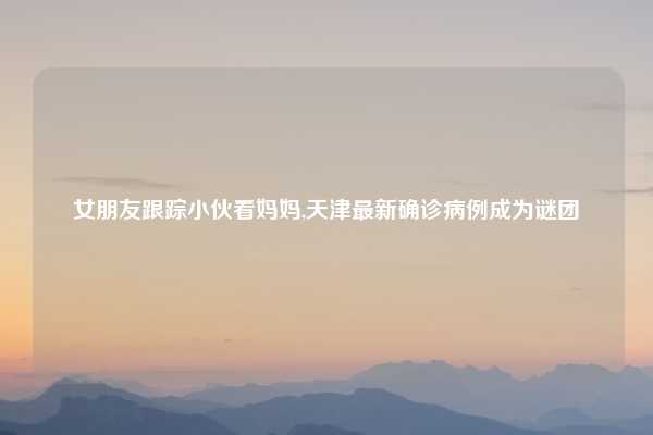 女朋友跟踪小伙看妈妈,天津最新确诊病例成为谜团