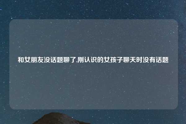 和女朋友没话题聊了,刚认识的女孩子聊天时没有话题