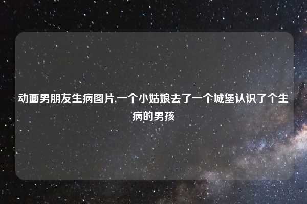 动画男朋友生病图片,一个小姑娘去了一个城堡认识了个生病的男孩