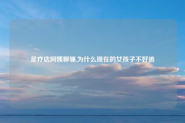 足疗店阿姨聊骚,为什么现在的女孩子不好追