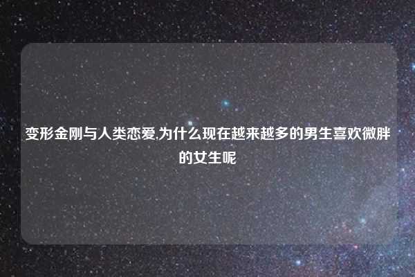 变形金刚与人类恋爱,为什么现在越来越多的男生喜欢微胖的女生呢