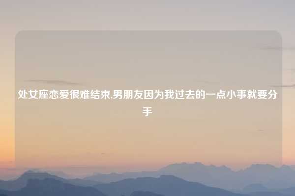 处女座恋爱很难结束,男朋友因为我过去的一点小事就要分手