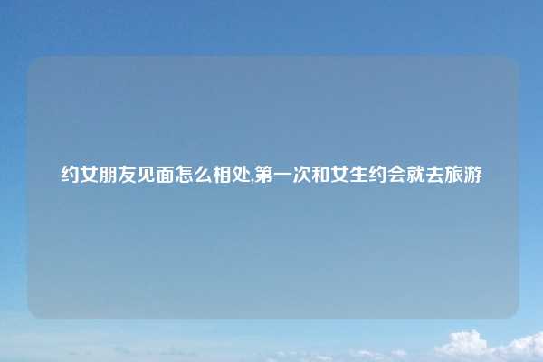 约女朋友见面怎么相处,第一次和女生约会就去旅游