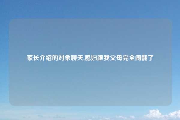 家长介绍的对象聊天,媳妇跟我父母完全闹翻了