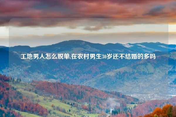 工地男人怎么脱单,在农村男生30岁还不结婚的多吗