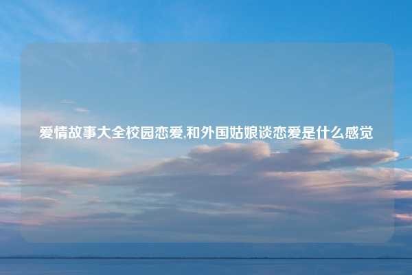 爱情故事大全校园恋爱,和外国姑娘谈恋爱是什么感觉