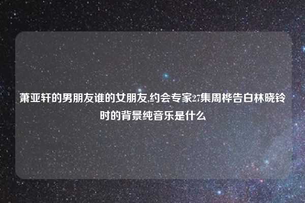 萧亚轩的男朋友谁的女朋友,约会专家27集周桦告白林晓铃时的背景纯音乐是什么