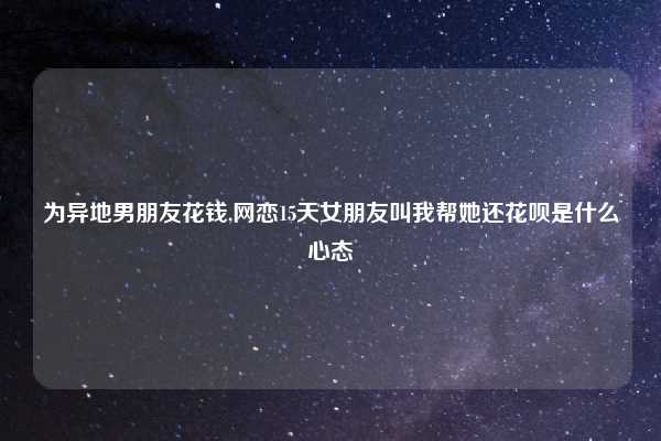 为异地男朋友花钱,网恋15天女朋友叫我帮她还花呗是什么心态