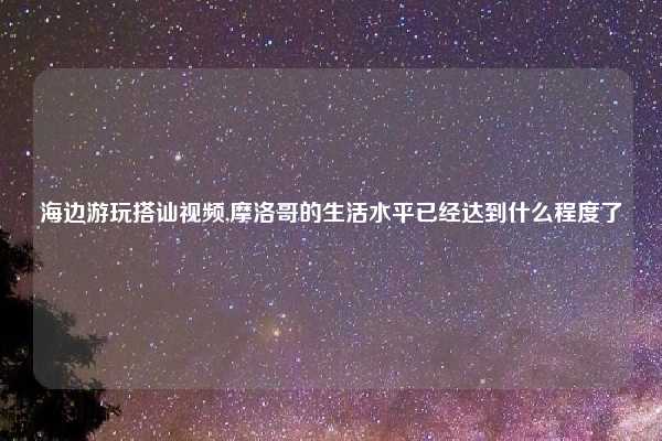 海边游玩搭讪视频,摩洛哥的生活水平已经达到什么程度了
