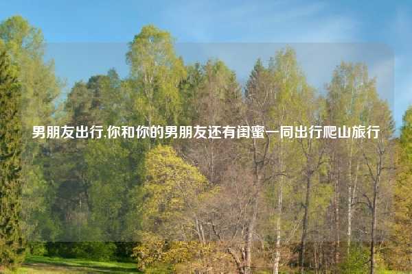 男朋友出行,你和你的男朋友还有闺蜜一同出行爬山旅行