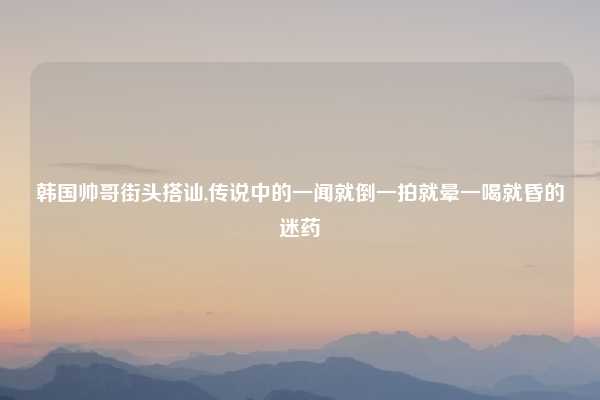 韩国帅哥街头搭讪,传说中的一闻就倒一拍就晕一喝就昏的迷药