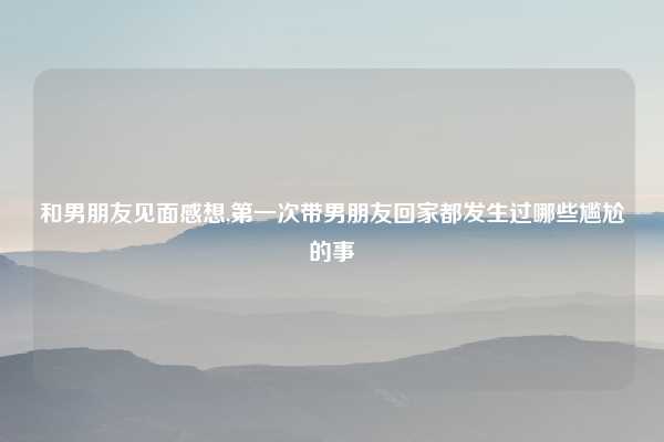 和男朋友见面感想,第一次带男朋友回家都发生过哪些尴尬的事