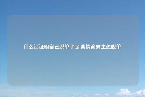 什么话证明自己脱单了呢,高情商男生想脱单