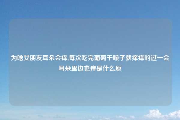 为啥女朋友耳朵会痒,每次吃完葡萄干嗓子就痒痒的过一会耳朵里边也痒是什么原