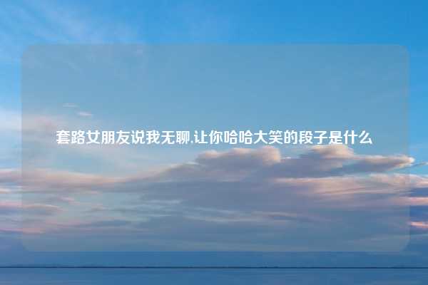 套路女朋友说我无聊,让你哈哈大笑的段子是什么