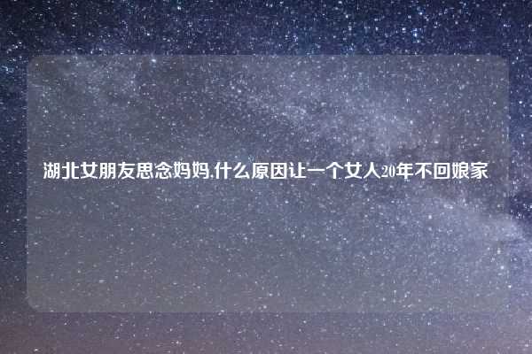 湖北女朋友思念妈妈,什么原因让一个女人20年不回娘家