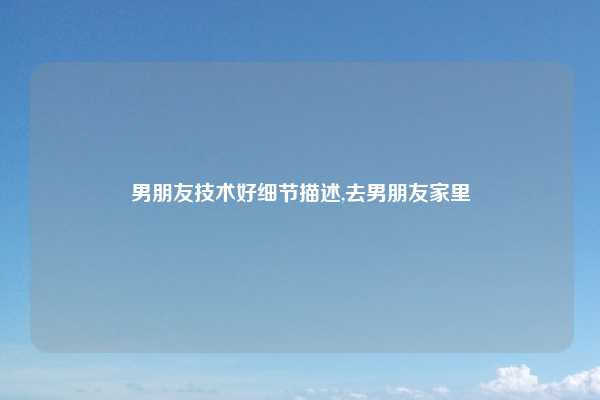 男朋友技术好细节描述,去男朋友家里