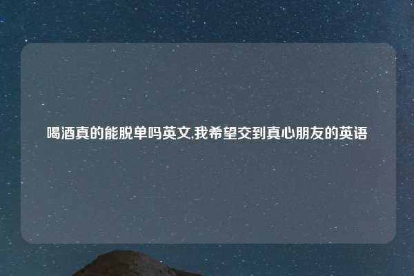 喝酒真的能脱单吗英文,我希望交到真心朋友的英语
