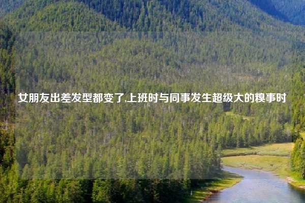 女朋友出差发型都变了,上班时与同事发生超级大的糗事时