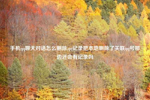 手机qq聊天对话怎么删除,qq记录把本地删除了关联qq号那边还会有记录吗